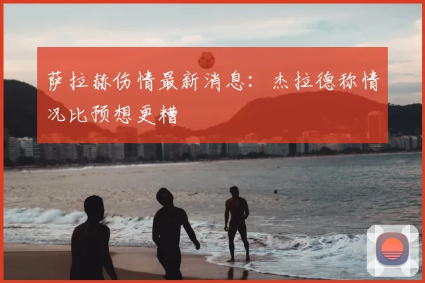 萨拉赫伤情最新消息:杰拉德称情况比预想更糟