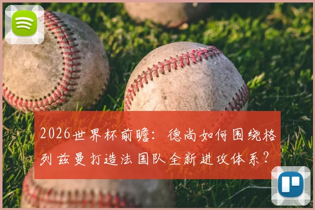 2026世界杯前瞻:德尚如何围绕格列兹曼打造法国队全新进攻体系?