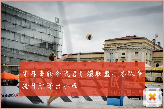 字母哥转会流言引爆联盟,各队争抢计划浮出水面