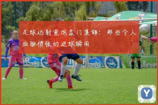 足球远射重炮轰门集锦：那些令人血脉偾张的进球瞬间