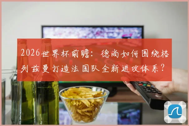 2026世界杯前瞻：德尚如何围绕格列兹曼打造法国队全新进攻体系？