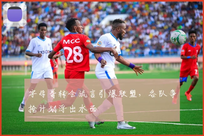 字母哥转会流言引爆联盟，各队争抢计划浮出水面