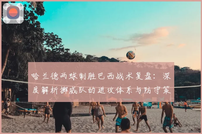哈兰德两球制胜巴西战术复盘：深度解析挪威队的进攻体系与防守策略
