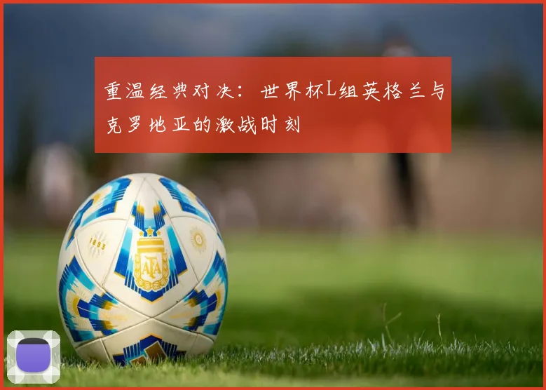 重温经典对决：世界杯L组英格兰与克罗地亚的激战时刻