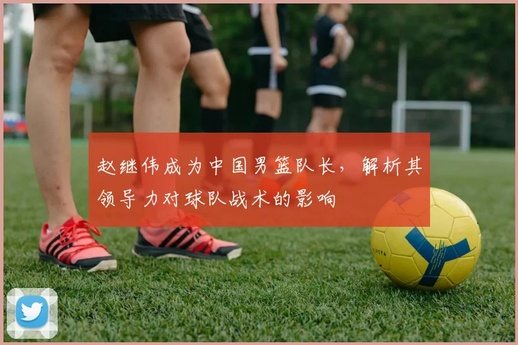 赵继伟成为中国男篮队长,解析其领导力对球队战术的影响