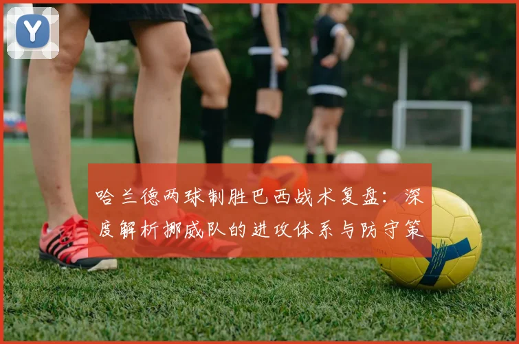 哈兰德两球制胜巴西战术复盘：深度解析挪威队的进攻体系与防守策略