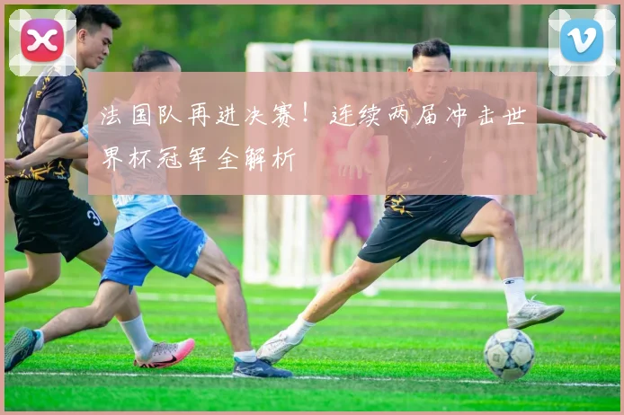 法国队再进决赛！连续两届冲击世界杯冠军全解析