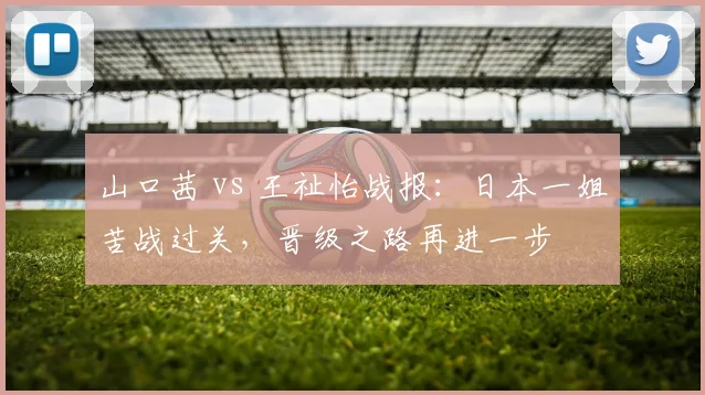 山口茜 vs 王祉怡战报：日本一姐苦战过关，晋级之路再进一步