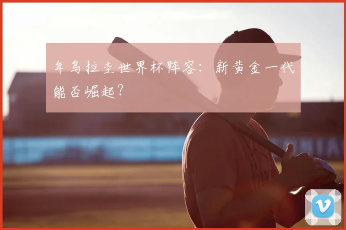 年乌拉圭世界杯阵容:新黄金一代能否崛起?
