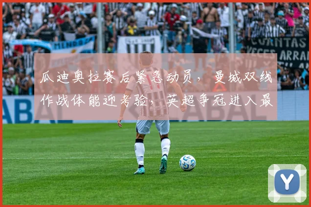 瓜迪奥拉赛后紧急动员,曼城双线作战体能迎考验,英超争冠进入最后冲刺